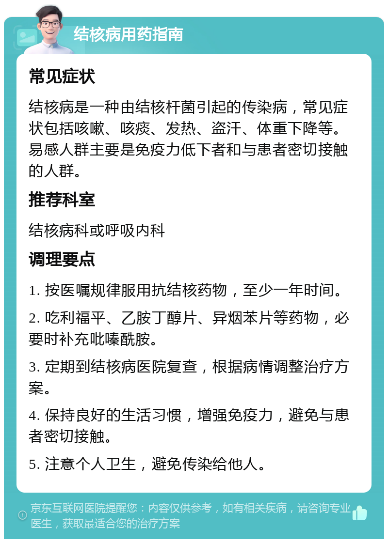 结核病用药指南 常见症状 结核病是一种由结核杆菌引起的传染病，常见症状包括咳嗽、咳痰、发热、盗汗、体重下降等。易感人群主要是免疫力低下者和与患者密切接触的人群。 推荐科室 结核病科或呼吸内科 调理要点 1. 按医嘱规律服用抗结核药物，至少一年时间。 2. 吃利福平、乙胺丁醇片、异烟苯片等药物，必要时补充吡嗪酰胺。 3. 定期到结核病医院复查，根据病情调整治疗方案。 4. 保持良好的生活习惯，增强免疫力，避免与患者密切接触。 5. 注意个人卫生，避免传染给他人。