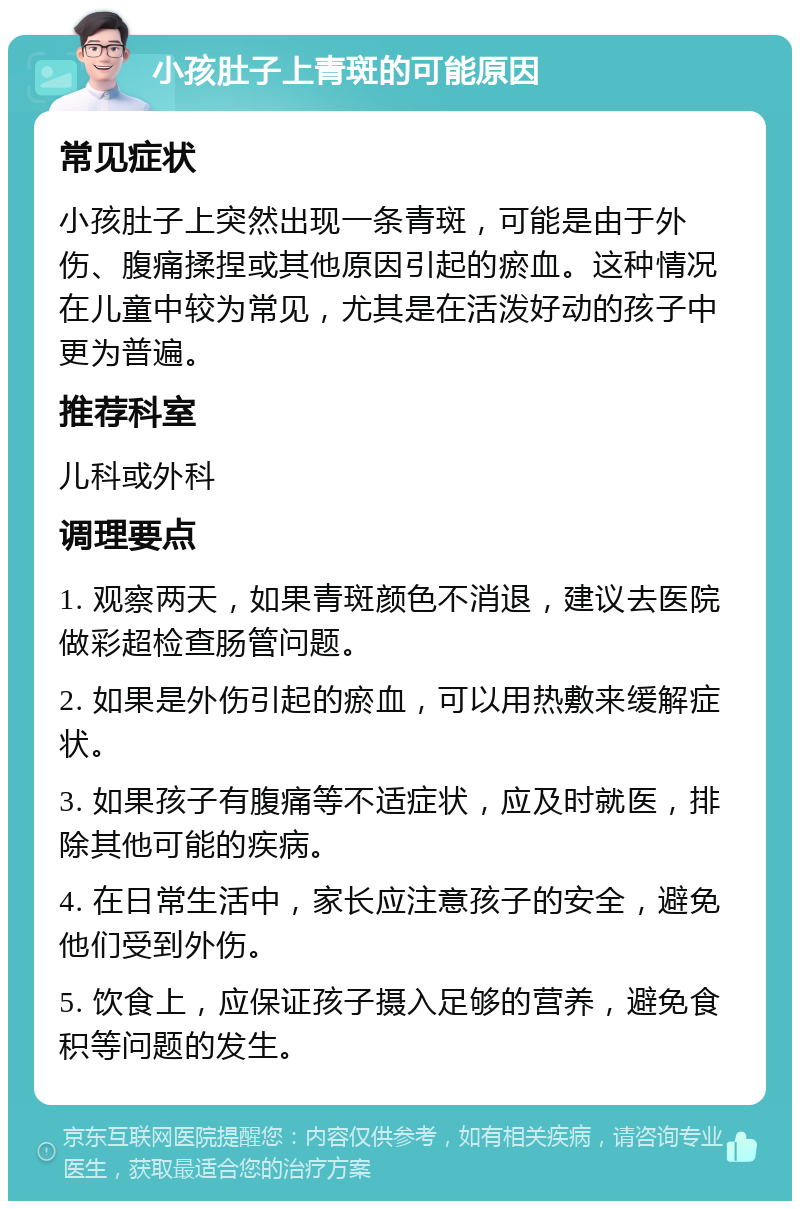 小孩肚子上青斑的可能原因 常见症状 小孩肚子上突然出现一条青斑，可能是由于外伤、腹痛揉捏或其他原因引起的瘀血。这种情况在儿童中较为常见，尤其是在活泼好动的孩子中更为普遍。 推荐科室 儿科或外科 调理要点 1. 观察两天，如果青斑颜色不消退，建议去医院做彩超检查肠管问题。 2. 如果是外伤引起的瘀血，可以用热敷来缓解症状。 3. 如果孩子有腹痛等不适症状，应及时就医，排除其他可能的疾病。 4. 在日常生活中，家长应注意孩子的安全，避免他们受到外伤。 5. 饮食上，应保证孩子摄入足够的营养，避免食积等问题的发生。