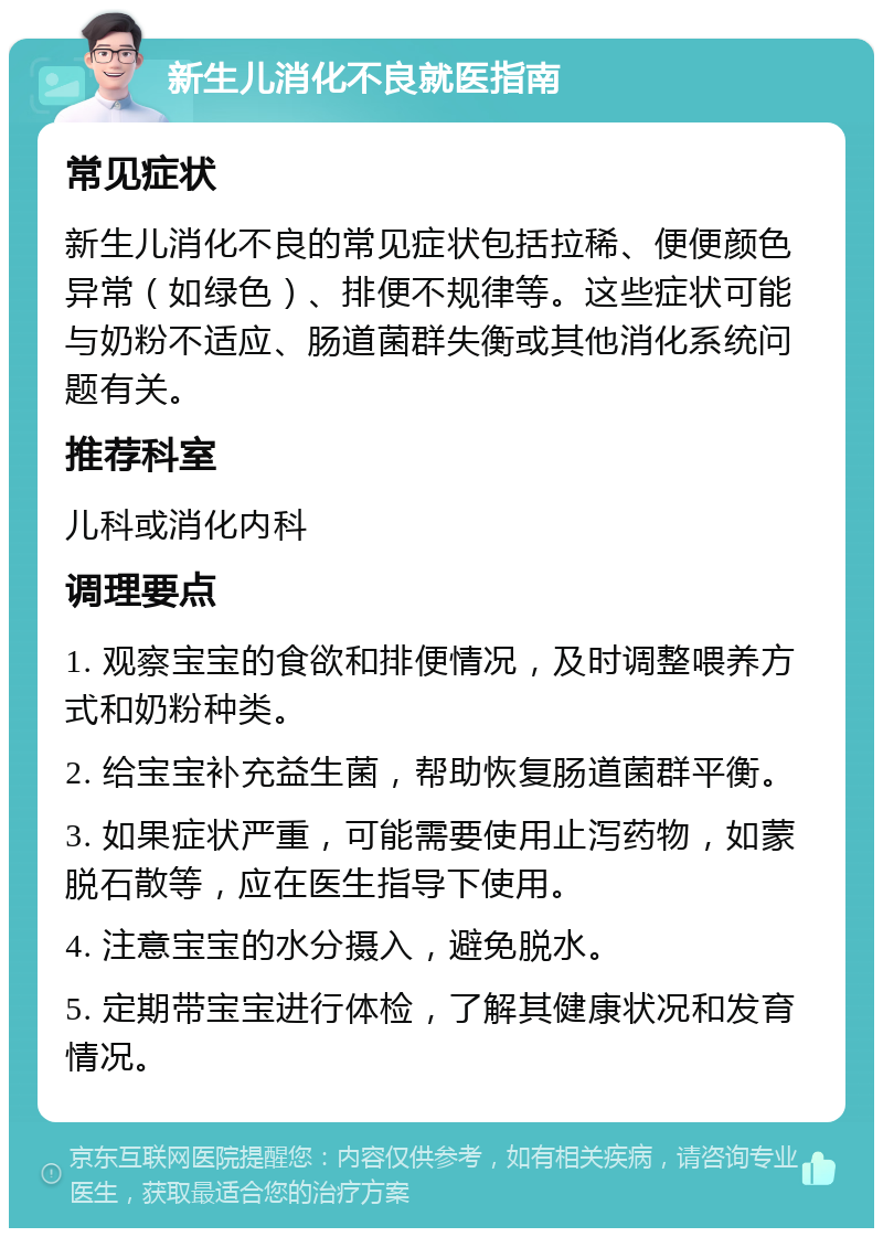 新生儿消化不良就医指南 常见症状 新生儿消化不良的常见症状包括拉稀、便便颜色异常（如绿色）、排便不规律等。这些症状可能与奶粉不适应、肠道菌群失衡或其他消化系统问题有关。 推荐科室 儿科或消化内科 调理要点 1. 观察宝宝的食欲和排便情况，及时调整喂养方式和奶粉种类。 2. 给宝宝补充益生菌，帮助恢复肠道菌群平衡。 3. 如果症状严重，可能需要使用止泻药物，如蒙脱石散等，应在医生指导下使用。 4. 注意宝宝的水分摄入，避免脱水。 5. 定期带宝宝进行体检，了解其健康状况和发育情况。