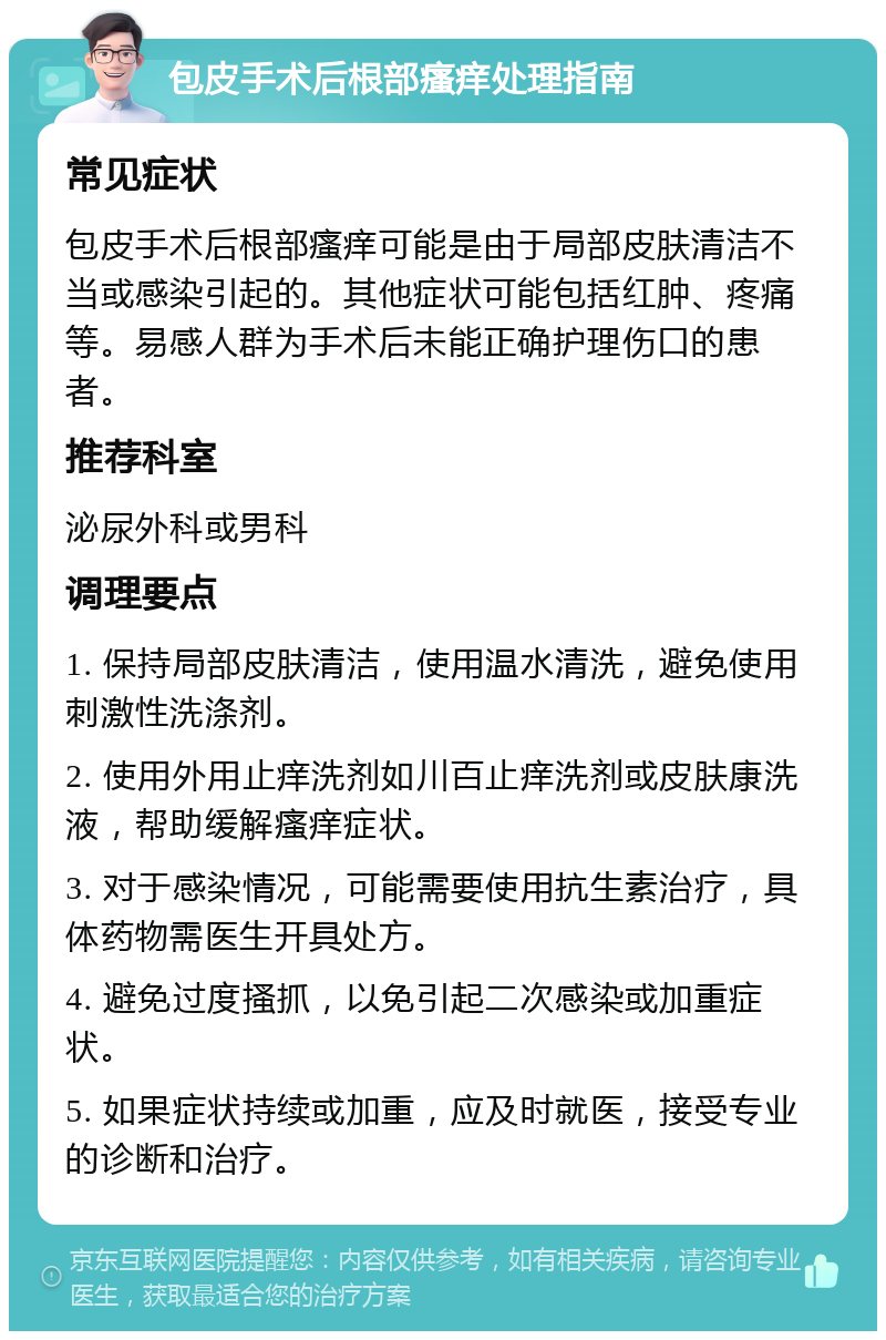 包皮手术后根部瘙痒处理指南 常见症状 包皮手术后根部瘙痒可能是由于局部皮肤清洁不当或感染引起的。其他症状可能包括红肿、疼痛等。易感人群为手术后未能正确护理伤口的患者。 推荐科室 泌尿外科或男科 调理要点 1. 保持局部皮肤清洁，使用温水清洗，避免使用刺激性洗涤剂。 2. 使用外用止痒洗剂如川百止痒洗剂或皮肤康洗液，帮助缓解瘙痒症状。 3. 对于感染情况，可能需要使用抗生素治疗，具体药物需医生开具处方。 4. 避免过度搔抓，以免引起二次感染或加重症状。 5. 如果症状持续或加重，应及时就医，接受专业的诊断和治疗。