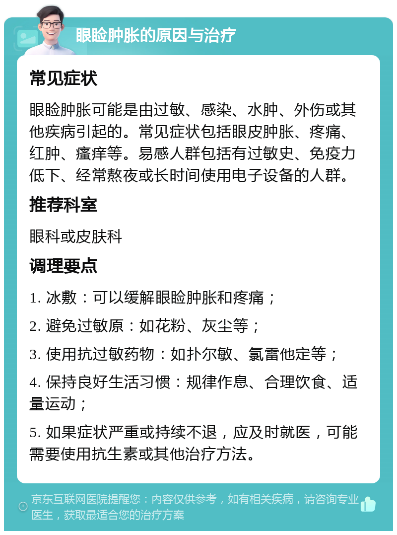 眼睑肿胀的原因与治疗 常见症状 眼睑肿胀可能是由过敏、感染、水肿、外伤或其他疾病引起的。常见症状包括眼皮肿胀、疼痛、红肿、瘙痒等。易感人群包括有过敏史、免疫力低下、经常熬夜或长时间使用电子设备的人群。 推荐科室 眼科或皮肤科 调理要点 1. 冰敷：可以缓解眼睑肿胀和疼痛； 2. 避免过敏原：如花粉、灰尘等； 3. 使用抗过敏药物：如扑尔敏、氯雷他定等； 4. 保持良好生活习惯：规律作息、合理饮食、适量运动； 5. 如果症状严重或持续不退，应及时就医，可能需要使用抗生素或其他治疗方法。