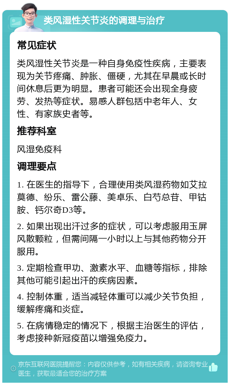 类风湿性关节炎的调理与治疗 常见症状 类风湿性关节炎是一种自身免疫性疾病，主要表现为关节疼痛、肿胀、僵硬，尤其在早晨或长时间休息后更为明显。患者可能还会出现全身疲劳、发热等症状。易感人群包括中老年人、女性、有家族史者等。 推荐科室 风湿免疫科 调理要点 1. 在医生的指导下，合理使用类风湿药物如艾拉莫德、纷乐、雷公藤、美卓乐、白芍总苷、甲钴胺、钙尔奇D3等。 2. 如果出现出汗过多的症状，可以考虑服用玉屏风散颗粒，但需间隔一小时以上与其他药物分开服用。 3. 定期检查甲功、激素水平、血糖等指标，排除其他可能引起出汗的疾病因素。 4. 控制体重，适当减轻体重可以减少关节负担，缓解疼痛和炎症。 5. 在病情稳定的情况下，根据主治医生的评估，考虑接种新冠疫苗以增强免疫力。