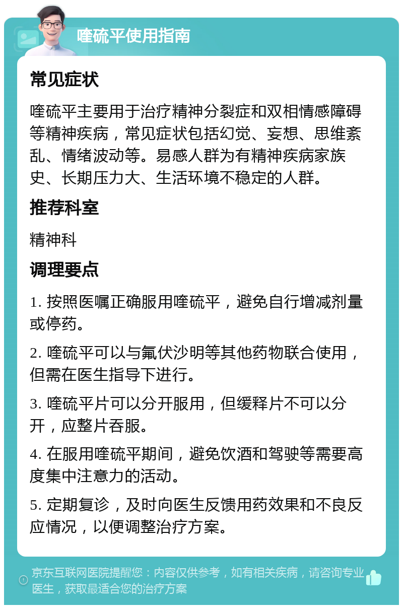 喹硫平使用指南 常见症状 喹硫平主要用于治疗精神分裂症和双相情感障碍等精神疾病，常见症状包括幻觉、妄想、思维紊乱、情绪波动等。易感人群为有精神疾病家族史、长期压力大、生活环境不稳定的人群。 推荐科室 精神科 调理要点 1. 按照医嘱正确服用喹硫平，避免自行增减剂量或停药。 2. 喹硫平可以与氟伏沙明等其他药物联合使用，但需在医生指导下进行。 3. 喹硫平片可以分开服用，但缓释片不可以分开，应整片吞服。 4. 在服用喹硫平期间，避免饮酒和驾驶等需要高度集中注意力的活动。 5. 定期复诊，及时向医生反馈用药效果和不良反应情况，以便调整治疗方案。