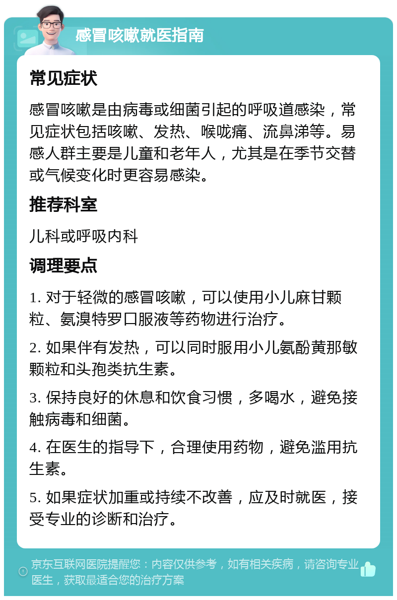 感冒咳嗽就医指南 常见症状 感冒咳嗽是由病毒或细菌引起的呼吸道感染，常见症状包括咳嗽、发热、喉咙痛、流鼻涕等。易感人群主要是儿童和老年人，尤其是在季节交替或气候变化时更容易感染。 推荐科室 儿科或呼吸内科 调理要点 1. 对于轻微的感冒咳嗽，可以使用小儿麻甘颗粒、氨溴特罗口服液等药物进行治疗。 2. 如果伴有发热，可以同时服用小儿氨酚黄那敏颗粒和头孢类抗生素。 3. 保持良好的休息和饮食习惯，多喝水，避免接触病毒和细菌。 4. 在医生的指导下，合理使用药物，避免滥用抗生素。 5. 如果症状加重或持续不改善，应及时就医，接受专业的诊断和治疗。