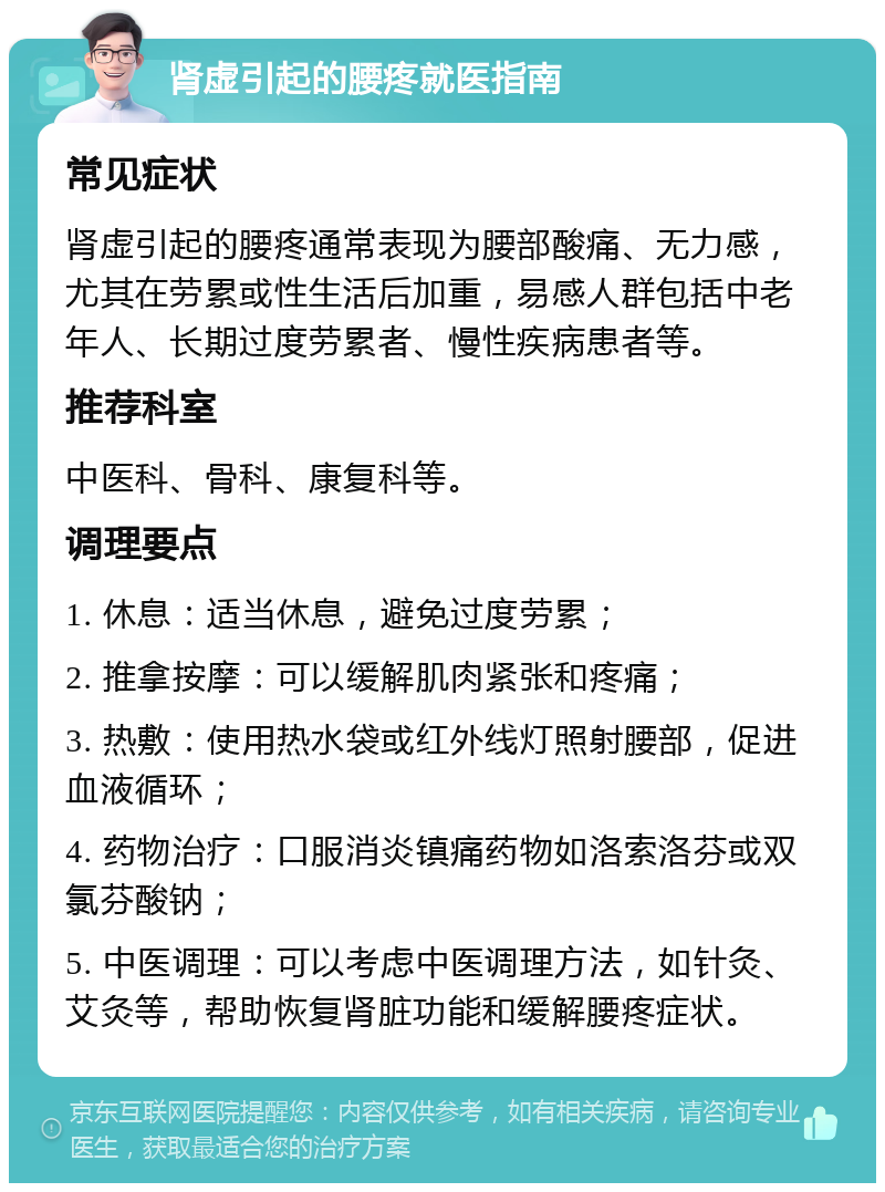 肾虚引起的腰疼就医指南 常见症状 肾虚引起的腰疼通常表现为腰部酸痛、无力感，尤其在劳累或性生活后加重，易感人群包括中老年人、长期过度劳累者、慢性疾病患者等。 推荐科室 中医科、骨科、康复科等。 调理要点 1. 休息：适当休息，避免过度劳累； 2. 推拿按摩：可以缓解肌肉紧张和疼痛； 3. 热敷：使用热水袋或红外线灯照射腰部，促进血液循环； 4. 药物治疗：口服消炎镇痛药物如洛索洛芬或双氯芬酸钠； 5. 中医调理：可以考虑中医调理方法，如针灸、艾灸等，帮助恢复肾脏功能和缓解腰疼症状。