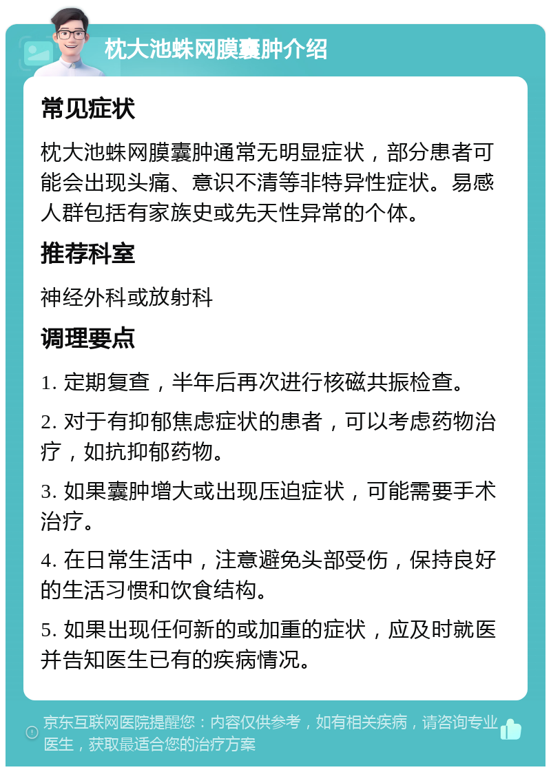 枕大池蛛网膜囊肿介绍 常见症状 枕大池蛛网膜囊肿通常无明显症状，部分患者可能会出现头痛、意识不清等非特异性症状。易感人群包括有家族史或先天性异常的个体。 推荐科室 神经外科或放射科 调理要点 1. 定期复查，半年后再次进行核磁共振检查。 2. 对于有抑郁焦虑症状的患者，可以考虑药物治疗，如抗抑郁药物。 3. 如果囊肿增大或出现压迫症状，可能需要手术治疗。 4. 在日常生活中，注意避免头部受伤，保持良好的生活习惯和饮食结构。 5. 如果出现任何新的或加重的症状，应及时就医并告知医生已有的疾病情况。