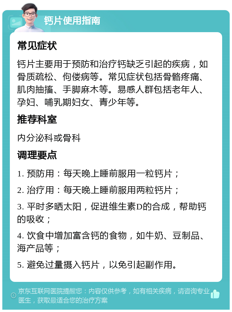 钙片使用指南 常见症状 钙片主要用于预防和治疗钙缺乏引起的疾病，如骨质疏松、佝偻病等。常见症状包括骨骼疼痛、肌肉抽搐、手脚麻木等。易感人群包括老年人、孕妇、哺乳期妇女、青少年等。 推荐科室 内分泌科或骨科 调理要点 1. 预防用：每天晚上睡前服用一粒钙片； 2. 治疗用：每天晚上睡前服用两粒钙片； 3. 平时多晒太阳，促进维生素D的合成，帮助钙的吸收； 4. 饮食中增加富含钙的食物，如牛奶、豆制品、海产品等； 5. 避免过量摄入钙片，以免引起副作用。