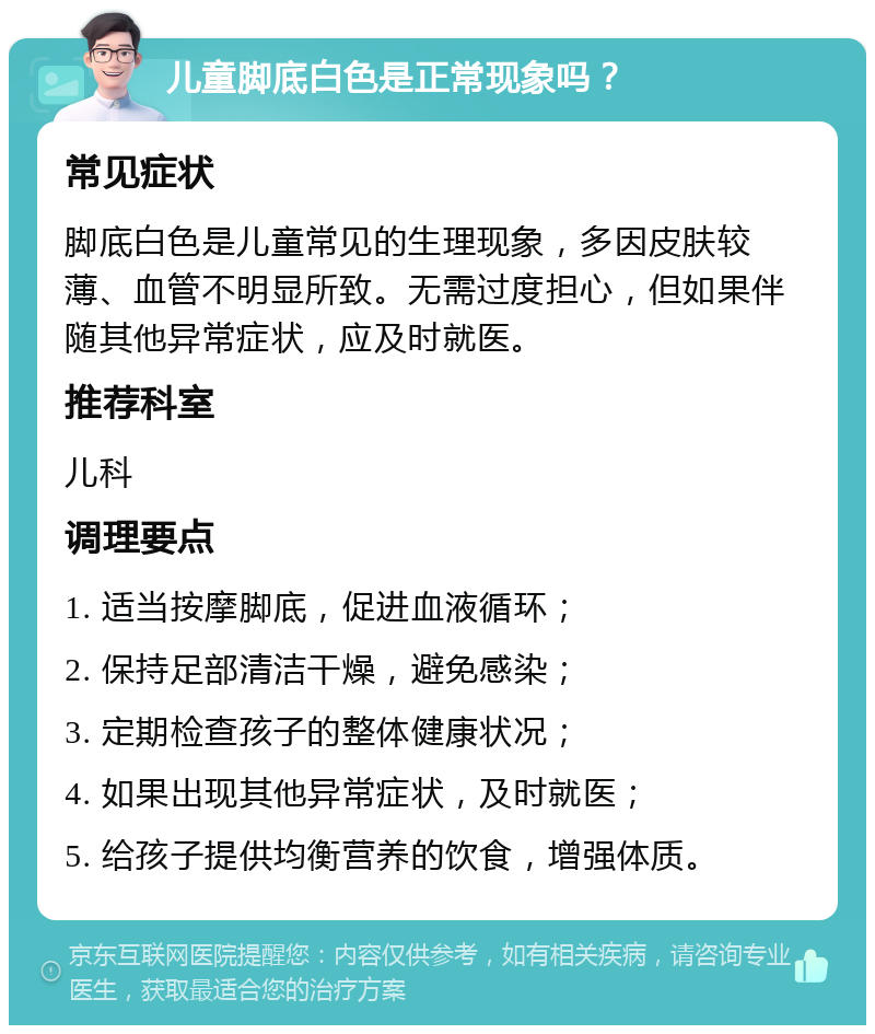 儿童脚底白色是正常现象吗？ 常见症状 脚底白色是儿童常见的生理现象，多因皮肤较薄、血管不明显所致。无需过度担心，但如果伴随其他异常症状，应及时就医。 推荐科室 儿科 调理要点 1. 适当按摩脚底，促进血液循环； 2. 保持足部清洁干燥，避免感染； 3. 定期检查孩子的整体健康状况； 4. 如果出现其他异常症状，及时就医； 5. 给孩子提供均衡营养的饮食，增强体质。