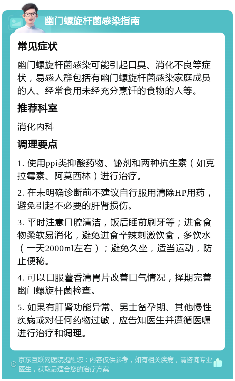 幽门螺旋杆菌感染指南 常见症状 幽门螺旋杆菌感染可能引起口臭、消化不良等症状，易感人群包括有幽门螺旋杆菌感染家庭成员的人、经常食用未经充分烹饪的食物的人等。 推荐科室 消化内科 调理要点 1. 使用ppi类抑酸药物、铋剂和两种抗生素（如克拉霉素、阿莫西林）进行治疗。 2. 在未明确诊断前不建议自行服用清除HP用药，避免引起不必要的肝肾损伤。 3. 平时注意口腔清洁，饭后睡前刷牙等；进食食物柔软易消化，避免进食辛辣刺激饮食，多饮水（一天2000ml左右）；避免久坐，适当运动，防止便秘。 4. 可以口服藿香清胃片改善口气情况，择期完善幽门螺旋杆菌检查。 5. 如果有肝肾功能异常、男士备孕期、其他慢性疾病或对任何药物过敏，应告知医生并遵循医嘱进行治疗和调理。