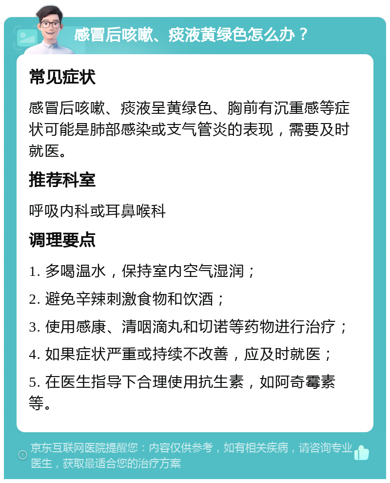 感冒后咳嗽、痰液黄绿色怎么办？ 常见症状 感冒后咳嗽、痰液呈黄绿色、胸前有沉重感等症状可能是肺部感染或支气管炎的表现，需要及时就医。 推荐科室 呼吸内科或耳鼻喉科 调理要点 1. 多喝温水，保持室内空气湿润； 2. 避免辛辣刺激食物和饮酒； 3. 使用感康、清咽滴丸和切诺等药物进行治疗； 4. 如果症状严重或持续不改善，应及时就医； 5. 在医生指导下合理使用抗生素，如阿奇霉素等。