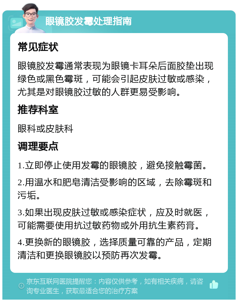 眼镜胶发霉处理指南 常见症状 眼镜胶发霉通常表现为眼镜卡耳朵后面胶垫出现绿色或黑色霉斑，可能会引起皮肤过敏或感染，尤其是对眼镜胶过敏的人群更易受影响。 推荐科室 眼科或皮肤科 调理要点 1.立即停止使用发霉的眼镜胶，避免接触霉菌。 2.用温水和肥皂清洁受影响的区域，去除霉斑和污垢。 3.如果出现皮肤过敏或感染症状，应及时就医，可能需要使用抗过敏药物或外用抗生素药膏。 4.更换新的眼镜胶，选择质量可靠的产品，定期清洁和更换眼镜胶以预防再次发霉。