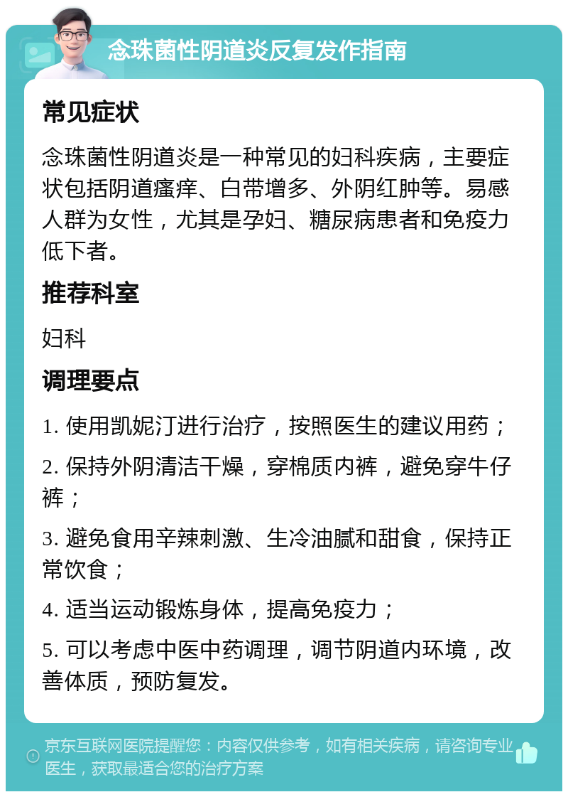 念珠菌性阴道炎反复发作指南 常见症状 念珠菌性阴道炎是一种常见的妇科疾病，主要症状包括阴道瘙痒、白带增多、外阴红肿等。易感人群为女性，尤其是孕妇、糖尿病患者和免疫力低下者。 推荐科室 妇科 调理要点 1. 使用凯妮汀进行治疗，按照医生的建议用药； 2. 保持外阴清洁干燥，穿棉质内裤，避免穿牛仔裤； 3. 避免食用辛辣刺激、生冷油腻和甜食，保持正常饮食； 4. 适当运动锻炼身体，提高免疫力； 5. 可以考虑中医中药调理，调节阴道内环境，改善体质，预防复发。