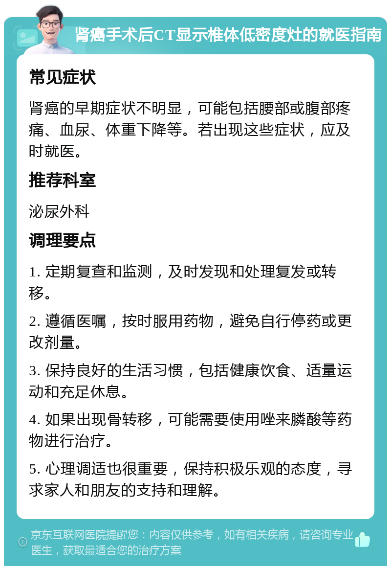 肾癌手术后CT显示椎体低密度灶的就医指南 常见症状 肾癌的早期症状不明显，可能包括腰部或腹部疼痛、血尿、体重下降等。若出现这些症状，应及时就医。 推荐科室 泌尿外科 调理要点 1. 定期复查和监测，及时发现和处理复发或转移。 2. 遵循医嘱，按时服用药物，避免自行停药或更改剂量。 3. 保持良好的生活习惯，包括健康饮食、适量运动和充足休息。 4. 如果出现骨转移，可能需要使用唑来膦酸等药物进行治疗。 5. 心理调适也很重要，保持积极乐观的态度，寻求家人和朋友的支持和理解。