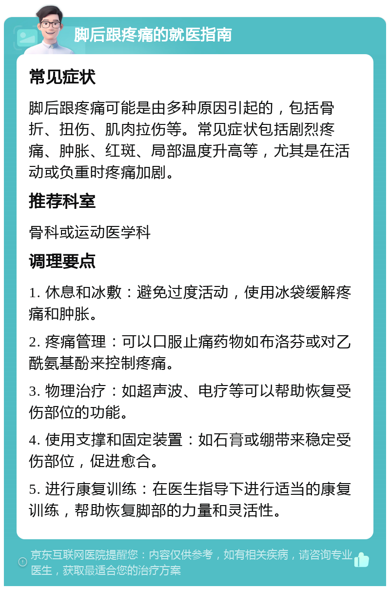 脚后跟疼痛的就医指南 常见症状 脚后跟疼痛可能是由多种原因引起的，包括骨折、扭伤、肌肉拉伤等。常见症状包括剧烈疼痛、肿胀、红斑、局部温度升高等，尤其是在活动或负重时疼痛加剧。 推荐科室 骨科或运动医学科 调理要点 1. 休息和冰敷：避免过度活动，使用冰袋缓解疼痛和肿胀。 2. 疼痛管理：可以口服止痛药物如布洛芬或对乙酰氨基酚来控制疼痛。 3. 物理治疗：如超声波、电疗等可以帮助恢复受伤部位的功能。 4. 使用支撑和固定装置：如石膏或绷带来稳定受伤部位，促进愈合。 5. 进行康复训练：在医生指导下进行适当的康复训练，帮助恢复脚部的力量和灵活性。