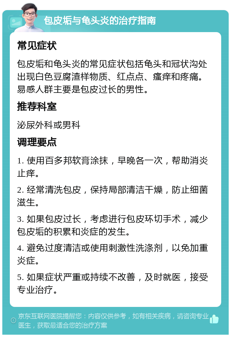 包皮垢与龟头炎的治疗指南 常见症状 包皮垢和龟头炎的常见症状包括龟头和冠状沟处出现白色豆腐渣样物质、红点点、瘙痒和疼痛。易感人群主要是包皮过长的男性。 推荐科室 泌尿外科或男科 调理要点 1. 使用百多邦软膏涂抹，早晚各一次，帮助消炎止痒。 2. 经常清洗包皮，保持局部清洁干燥，防止细菌滋生。 3. 如果包皮过长，考虑进行包皮环切手术，减少包皮垢的积累和炎症的发生。 4. 避免过度清洁或使用刺激性洗涤剂，以免加重炎症。 5. 如果症状严重或持续不改善，及时就医，接受专业治疗。