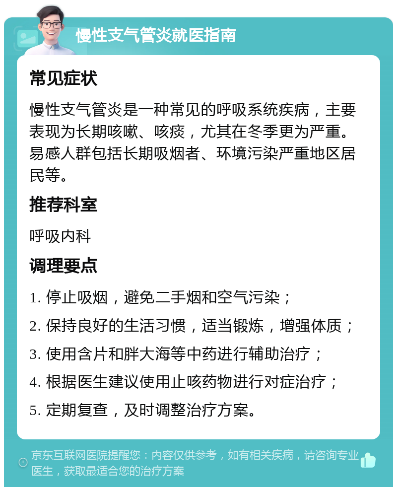 慢性支气管炎就医指南 常见症状 慢性支气管炎是一种常见的呼吸系统疾病，主要表现为长期咳嗽、咳痰，尤其在冬季更为严重。易感人群包括长期吸烟者、环境污染严重地区居民等。 推荐科室 呼吸内科 调理要点 1. 停止吸烟，避免二手烟和空气污染； 2. 保持良好的生活习惯，适当锻炼，增强体质； 3. 使用含片和胖大海等中药进行辅助治疗； 4. 根据医生建议使用止咳药物进行对症治疗； 5. 定期复查，及时调整治疗方案。