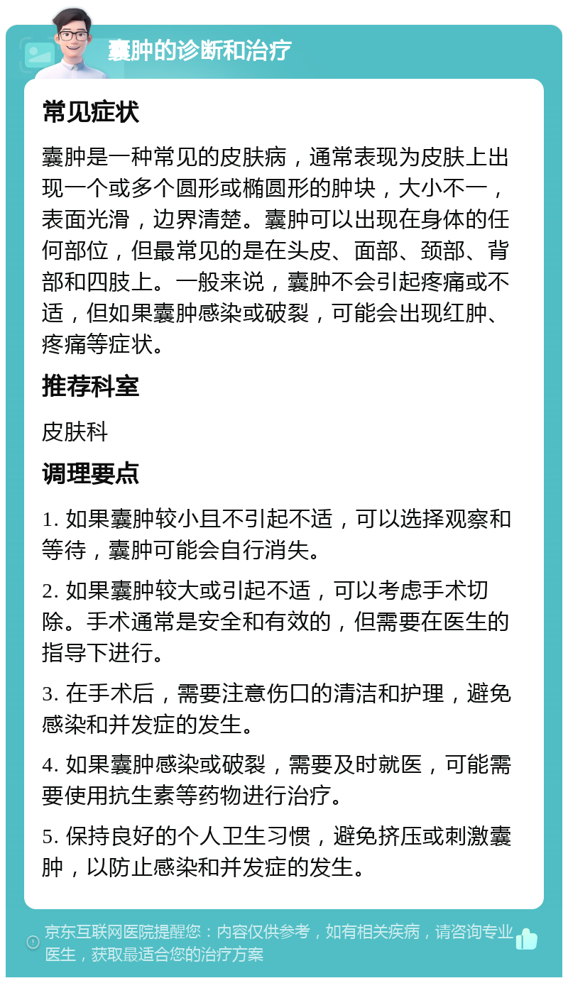 囊肿的诊断和治疗 常见症状 囊肿是一种常见的皮肤病，通常表现为皮肤上出现一个或多个圆形或椭圆形的肿块，大小不一，表面光滑，边界清楚。囊肿可以出现在身体的任何部位，但最常见的是在头皮、面部、颈部、背部和四肢上。一般来说，囊肿不会引起疼痛或不适，但如果囊肿感染或破裂，可能会出现红肿、疼痛等症状。 推荐科室 皮肤科 调理要点 1. 如果囊肿较小且不引起不适，可以选择观察和等待，囊肿可能会自行消失。 2. 如果囊肿较大或引起不适，可以考虑手术切除。手术通常是安全和有效的，但需要在医生的指导下进行。 3. 在手术后，需要注意伤口的清洁和护理，避免感染和并发症的发生。 4. 如果囊肿感染或破裂，需要及时就医，可能需要使用抗生素等药物进行治疗。 5. 保持良好的个人卫生习惯，避免挤压或刺激囊肿，以防止感染和并发症的发生。