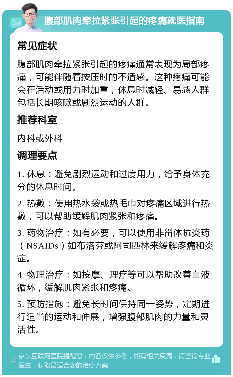 腹部肌肉牵拉紧张引起的疼痛就医指南 常见症状 腹部肌肉牵拉紧张引起的疼痛通常表现为局部疼痛，可能伴随着按压时的不适感。这种疼痛可能会在活动或用力时加重，休息时减轻。易感人群包括长期咳嗽或剧烈运动的人群。 推荐科室 内科或外科 调理要点 1. 休息：避免剧烈运动和过度用力，给予身体充分的休息时间。 2. 热敷：使用热水袋或热毛巾对疼痛区域进行热敷，可以帮助缓解肌肉紧张和疼痛。 3. 药物治疗：如有必要，可以使用非甾体抗炎药（NSAIDs）如布洛芬或阿司匹林来缓解疼痛和炎症。 4. 物理治疗：如按摩、理疗等可以帮助改善血液循环，缓解肌肉紧张和疼痛。 5. 预防措施：避免长时间保持同一姿势，定期进行适当的运动和伸展，增强腹部肌肉的力量和灵活性。