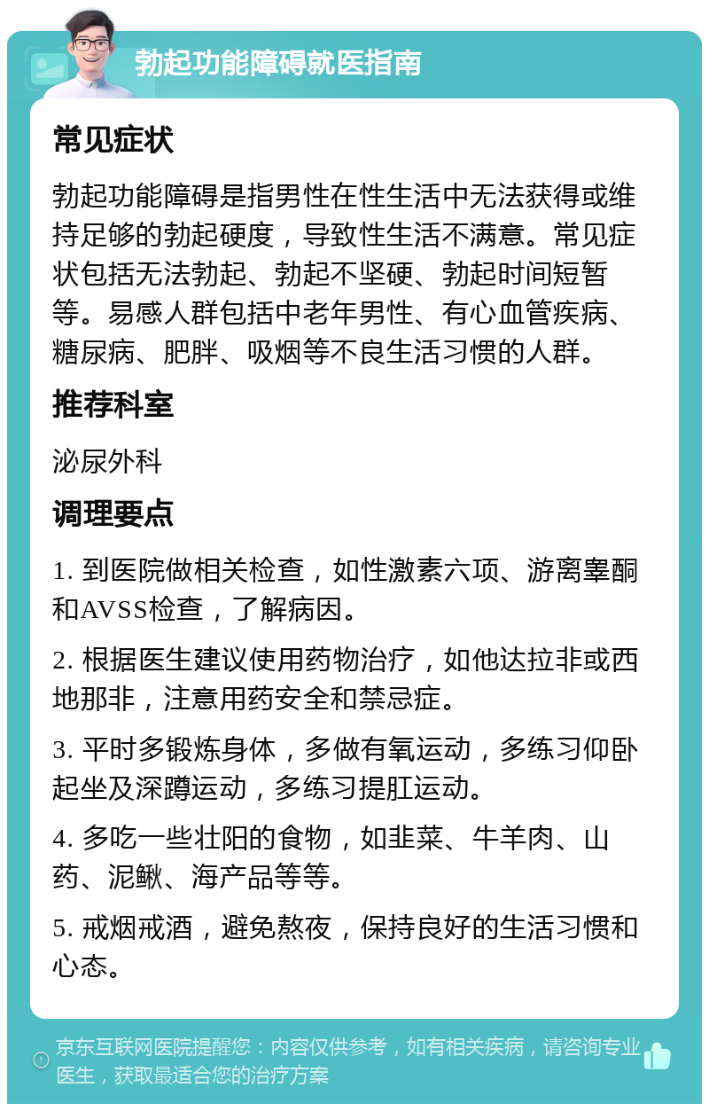 勃起功能障碍就医指南 常见症状 勃起功能障碍是指男性在性生活中无法获得或维持足够的勃起硬度，导致性生活不满意。常见症状包括无法勃起、勃起不坚硬、勃起时间短暂等。易感人群包括中老年男性、有心血管疾病、糖尿病、肥胖、吸烟等不良生活习惯的人群。 推荐科室 泌尿外科 调理要点 1. 到医院做相关检查，如性激素六项、游离睾酮和AVSS检查，了解病因。 2. 根据医生建议使用药物治疗，如他达拉非或西地那非，注意用药安全和禁忌症。 3. 平时多锻炼身体，多做有氧运动，多练习仰卧起坐及深蹲运动，多练习提肛运动。 4. 多吃一些壮阳的食物，如韭菜、牛羊肉、山药、泥鳅、海产品等等。 5. 戒烟戒酒，避免熬夜，保持良好的生活习惯和心态。