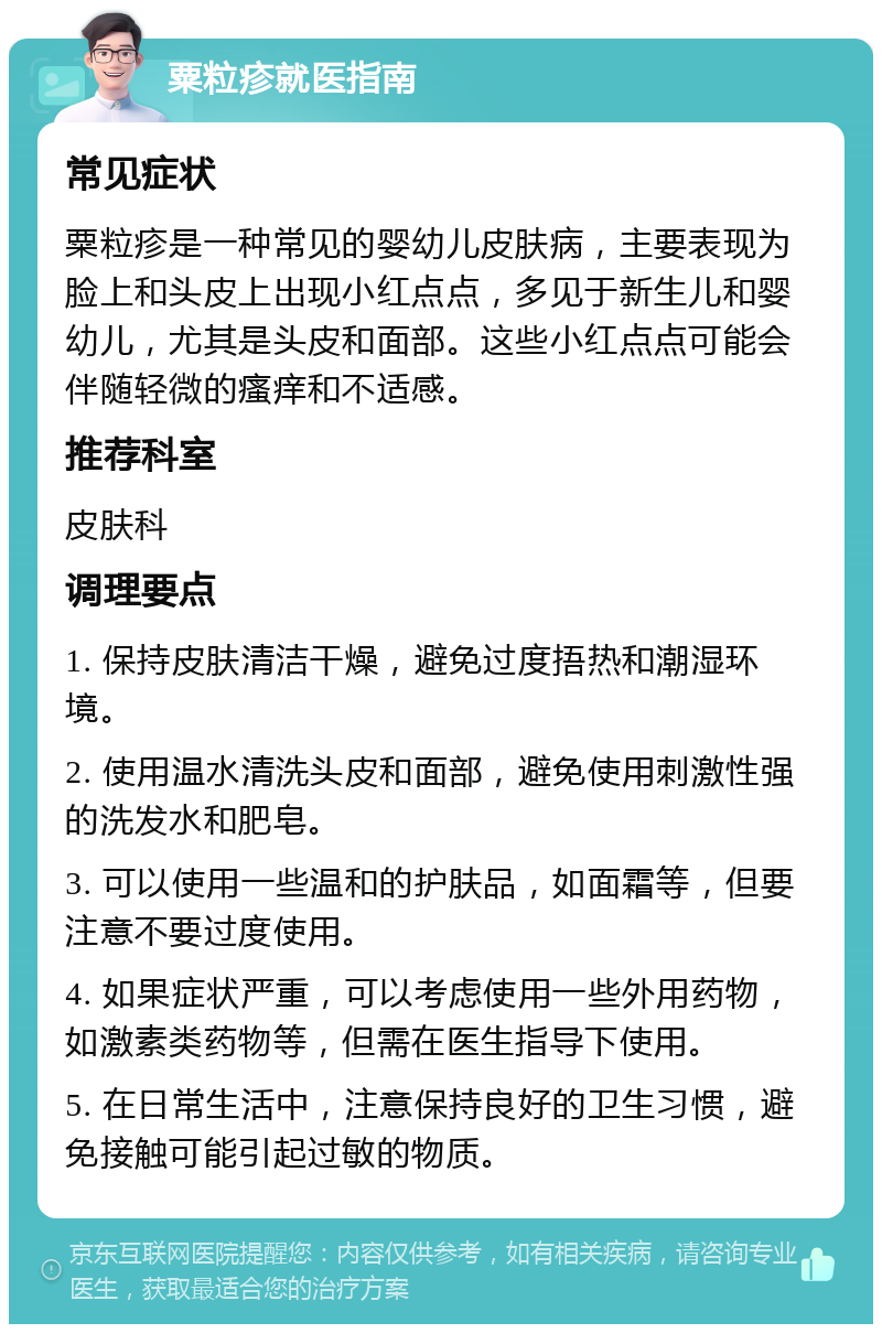 粟粒疹就医指南 常见症状 粟粒疹是一种常见的婴幼儿皮肤病，主要表现为脸上和头皮上出现小红点点，多见于新生儿和婴幼儿，尤其是头皮和面部。这些小红点点可能会伴随轻微的瘙痒和不适感。 推荐科室 皮肤科 调理要点 1. 保持皮肤清洁干燥，避免过度捂热和潮湿环境。 2. 使用温水清洗头皮和面部，避免使用刺激性强的洗发水和肥皂。 3. 可以使用一些温和的护肤品，如面霜等，但要注意不要过度使用。 4. 如果症状严重，可以考虑使用一些外用药物，如激素类药物等，但需在医生指导下使用。 5. 在日常生活中，注意保持良好的卫生习惯，避免接触可能引起过敏的物质。