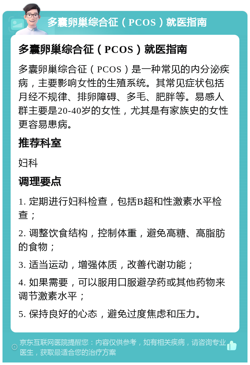 多囊卵巢综合征（PCOS）就医指南 多囊卵巢综合征（PCOS）就医指南 多囊卵巢综合征（PCOS）是一种常见的内分泌疾病，主要影响女性的生殖系统。其常见症状包括月经不规律、排卵障碍、多毛、肥胖等。易感人群主要是20-40岁的女性，尤其是有家族史的女性更容易患病。 推荐科室 妇科 调理要点 1. 定期进行妇科检查，包括B超和性激素水平检查； 2. 调整饮食结构，控制体重，避免高糖、高脂肪的食物； 3. 适当运动，增强体质，改善代谢功能； 4. 如果需要，可以服用口服避孕药或其他药物来调节激素水平； 5. 保持良好的心态，避免过度焦虑和压力。