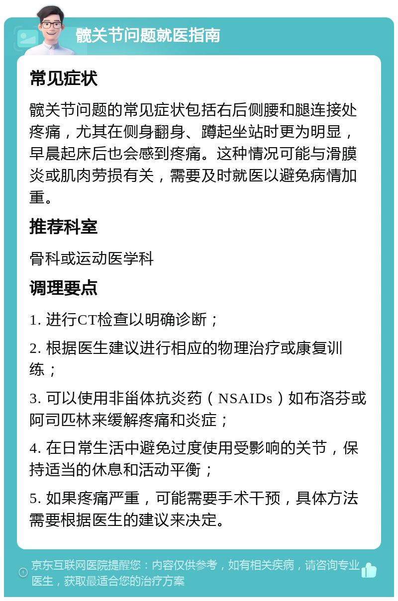 髋关节问题就医指南 常见症状 髋关节问题的常见症状包括右后侧腰和腿连接处疼痛，尤其在侧身翻身、蹲起坐站时更为明显，早晨起床后也会感到疼痛。这种情况可能与滑膜炎或肌肉劳损有关，需要及时就医以避免病情加重。 推荐科室 骨科或运动医学科 调理要点 1. 进行CT检查以明确诊断； 2. 根据医生建议进行相应的物理治疗或康复训练； 3. 可以使用非甾体抗炎药（NSAIDs）如布洛芬或阿司匹林来缓解疼痛和炎症； 4. 在日常生活中避免过度使用受影响的关节，保持适当的休息和活动平衡； 5. 如果疼痛严重，可能需要手术干预，具体方法需要根据医生的建议来决定。