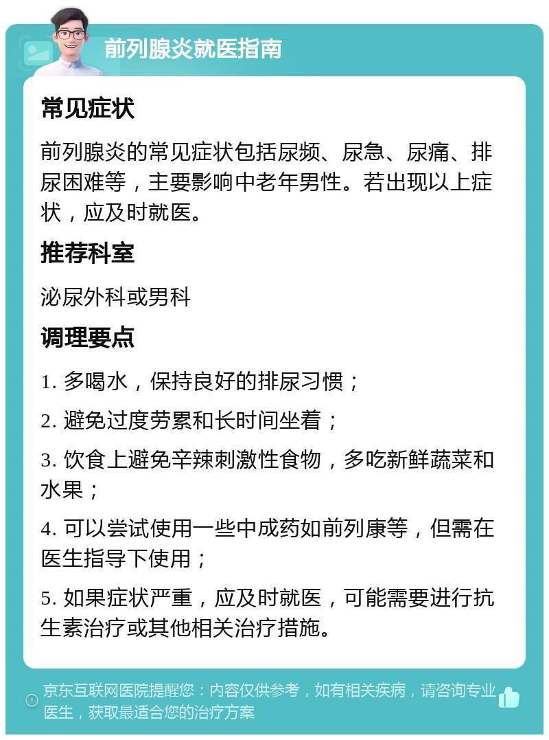 前列腺炎就医指南 常见症状 前列腺炎的常见症状包括尿频、尿急、尿痛、排尿困难等，主要影响中老年男性。若出现以上症状，应及时就医。 推荐科室 泌尿外科或男科 调理要点 1. 多喝水，保持良好的排尿习惯； 2. 避免过度劳累和长时间坐着； 3. 饮食上避免辛辣刺激性食物，多吃新鲜蔬菜和水果； 4. 可以尝试使用一些中成药如前列康等，但需在医生指导下使用； 5. 如果症状严重，应及时就医，可能需要进行抗生素治疗或其他相关治疗措施。