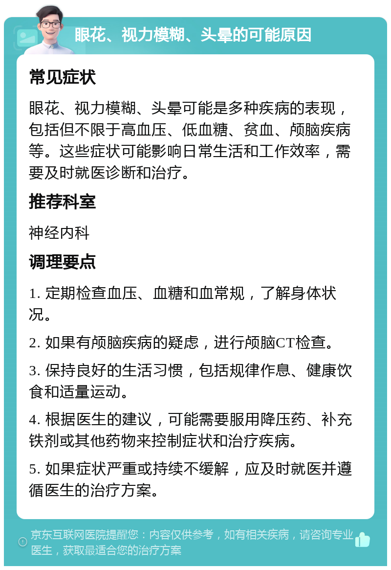 眼花、视力模糊、头晕的可能原因 常见症状 眼花、视力模糊、头晕可能是多种疾病的表现，包括但不限于高血压、低血糖、贫血、颅脑疾病等。这些症状可能影响日常生活和工作效率，需要及时就医诊断和治疗。 推荐科室 神经内科 调理要点 1. 定期检查血压、血糖和血常规，了解身体状况。 2. 如果有颅脑疾病的疑虑，进行颅脑CT检查。 3. 保持良好的生活习惯，包括规律作息、健康饮食和适量运动。 4. 根据医生的建议，可能需要服用降压药、补充铁剂或其他药物来控制症状和治疗疾病。 5. 如果症状严重或持续不缓解，应及时就医并遵循医生的治疗方案。