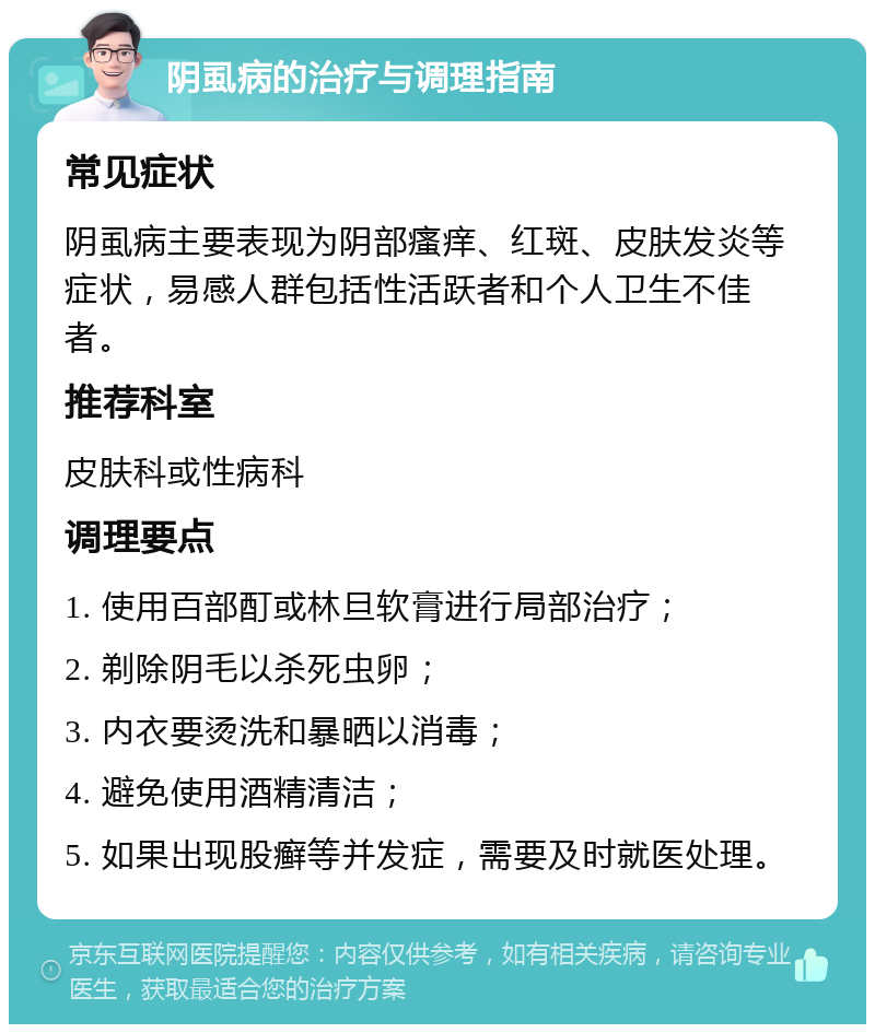 阴虱病的治疗与调理指南 常见症状 阴虱病主要表现为阴部瘙痒、红斑、皮肤发炎等症状，易感人群包括性活跃者和个人卫生不佳者。 推荐科室 皮肤科或性病科 调理要点 1. 使用百部酊或林旦软膏进行局部治疗； 2. 剃除阴毛以杀死虫卵； 3. 内衣要烫洗和暴晒以消毒； 4. 避免使用酒精清洁； 5. 如果出现股癣等并发症，需要及时就医处理。