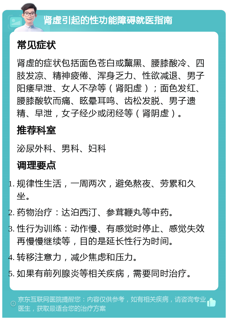 肾虚引起的性功能障碍就医指南 常见症状 肾虚的症状包括面色苍白或黧黑、腰膝酸冷、四肢发凉、精神疲倦、浑身乏力、性欲减退、男子阳痿早泄、女人不孕等（肾阳虚）；面色发红、腰膝酸软而痛、眩晕耳鸣、齿松发脱、男子遗精、早泄，女子经少或闭经等（肾阴虚）。 推荐科室 泌尿外科、男科、妇科 调理要点 规律性生活，一周两次，避免熬夜、劳累和久坐。 药物治疗：达泊西汀、参茸鞭丸等中药。 性行为训练：动作慢、有感觉时停止、感觉失效再慢慢继续等，目的是延长性行为时间。 转移注意力，减少焦虑和压力。 如果有前列腺炎等相关疾病，需要同时治疗。