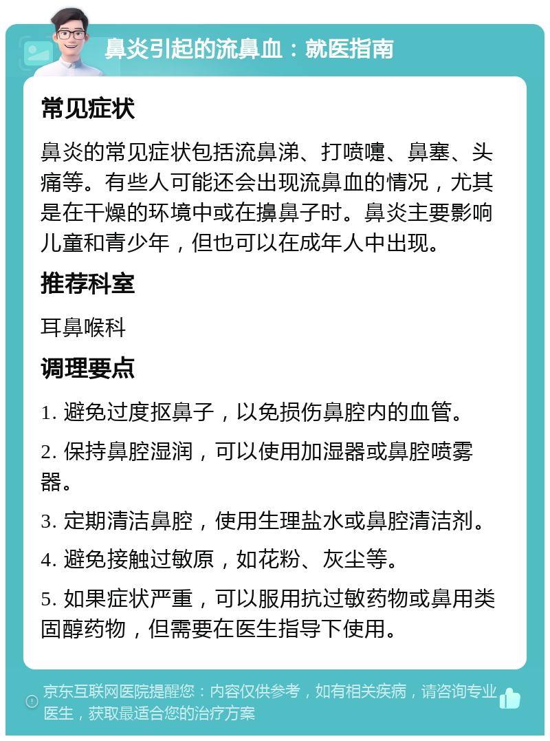 鼻炎引起的流鼻血：就医指南 常见症状 鼻炎的常见症状包括流鼻涕、打喷嚏、鼻塞、头痛等。有些人可能还会出现流鼻血的情况，尤其是在干燥的环境中或在擤鼻子时。鼻炎主要影响儿童和青少年，但也可以在成年人中出现。 推荐科室 耳鼻喉科 调理要点 1. 避免过度抠鼻子，以免损伤鼻腔内的血管。 2. 保持鼻腔湿润，可以使用加湿器或鼻腔喷雾器。 3. 定期清洁鼻腔，使用生理盐水或鼻腔清洁剂。 4. 避免接触过敏原，如花粉、灰尘等。 5. 如果症状严重，可以服用抗过敏药物或鼻用类固醇药物，但需要在医生指导下使用。