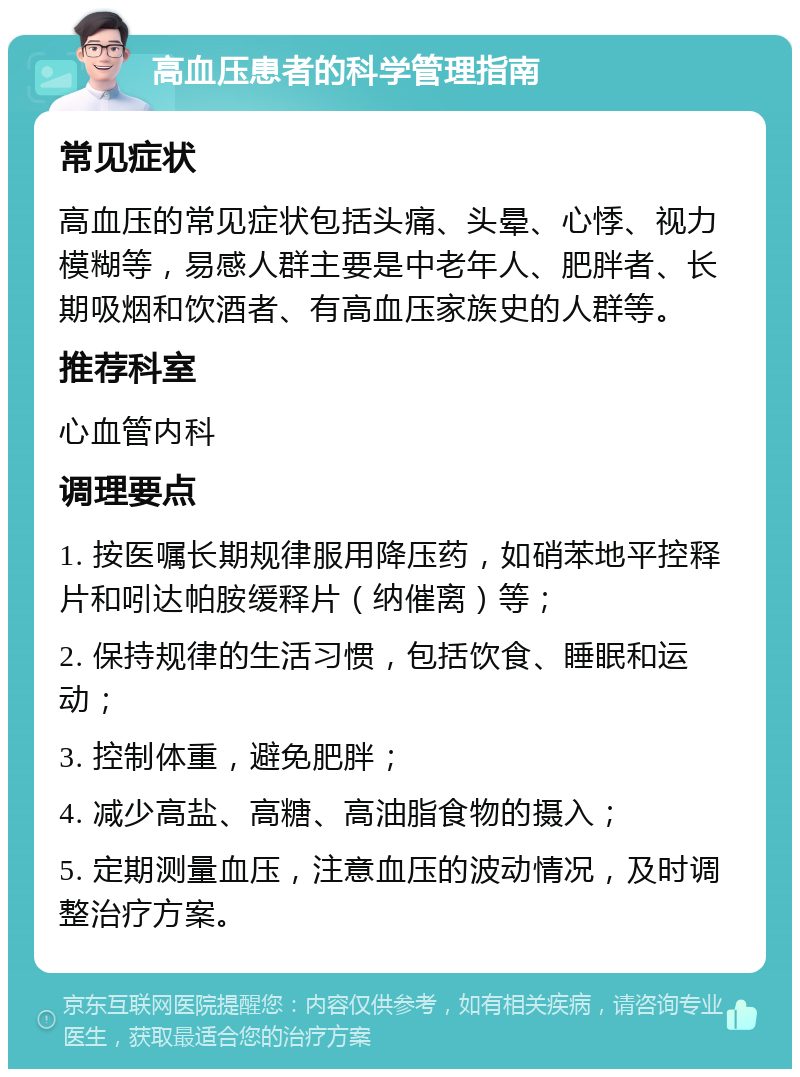 高血压患者的科学管理指南 常见症状 高血压的常见症状包括头痛、头晕、心悸、视力模糊等，易感人群主要是中老年人、肥胖者、长期吸烟和饮酒者、有高血压家族史的人群等。 推荐科室 心血管内科 调理要点 1. 按医嘱长期规律服用降压药，如硝苯地平控释片和吲达帕胺缓释片（纳催离）等； 2. 保持规律的生活习惯，包括饮食、睡眠和运动； 3. 控制体重，避免肥胖； 4. 减少高盐、高糖、高油脂食物的摄入； 5. 定期测量血压，注意血压的波动情况，及时调整治疗方案。