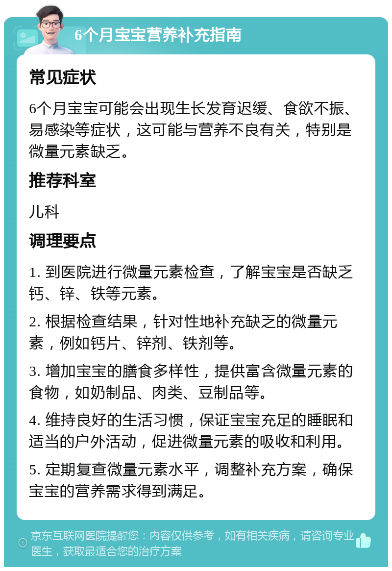 6个月宝宝营养补充指南 常见症状 6个月宝宝可能会出现生长发育迟缓、食欲不振、易感染等症状，这可能与营养不良有关，特别是微量元素缺乏。 推荐科室 儿科 调理要点 1. 到医院进行微量元素检查，了解宝宝是否缺乏钙、锌、铁等元素。 2. 根据检查结果，针对性地补充缺乏的微量元素，例如钙片、锌剂、铁剂等。 3. 增加宝宝的膳食多样性，提供富含微量元素的食物，如奶制品、肉类、豆制品等。 4. 维持良好的生活习惯，保证宝宝充足的睡眠和适当的户外活动，促进微量元素的吸收和利用。 5. 定期复查微量元素水平，调整补充方案，确保宝宝的营养需求得到满足。