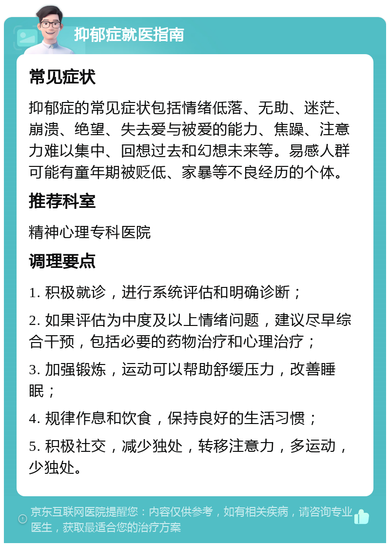 抑郁症就医指南 常见症状 抑郁症的常见症状包括情绪低落、无助、迷茫、崩溃、绝望、失去爱与被爱的能力、焦躁、注意力难以集中、回想过去和幻想未来等。易感人群可能有童年期被贬低、家暴等不良经历的个体。 推荐科室 精神心理专科医院 调理要点 1. 积极就诊，进行系统评估和明确诊断； 2. 如果评估为中度及以上情绪问题，建议尽早综合干预，包括必要的药物治疗和心理治疗； 3. 加强锻炼，运动可以帮助舒缓压力，改善睡眠； 4. 规律作息和饮食，保持良好的生活习惯； 5. 积极社交，减少独处，转移注意力，多运动，少独处。