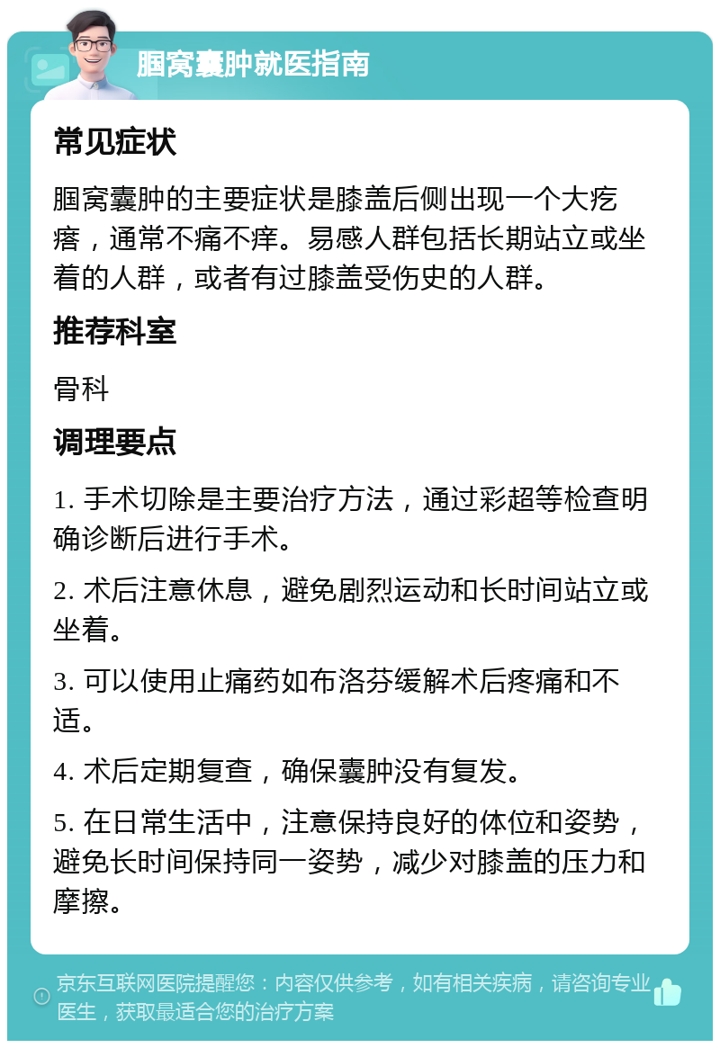 腘窝囊肿就医指南 常见症状 腘窝囊肿的主要症状是膝盖后侧出现一个大疙瘩，通常不痛不痒。易感人群包括长期站立或坐着的人群，或者有过膝盖受伤史的人群。 推荐科室 骨科 调理要点 1. 手术切除是主要治疗方法，通过彩超等检查明确诊断后进行手术。 2. 术后注意休息，避免剧烈运动和长时间站立或坐着。 3. 可以使用止痛药如布洛芬缓解术后疼痛和不适。 4. 术后定期复查，确保囊肿没有复发。 5. 在日常生活中，注意保持良好的体位和姿势，避免长时间保持同一姿势，减少对膝盖的压力和摩擦。