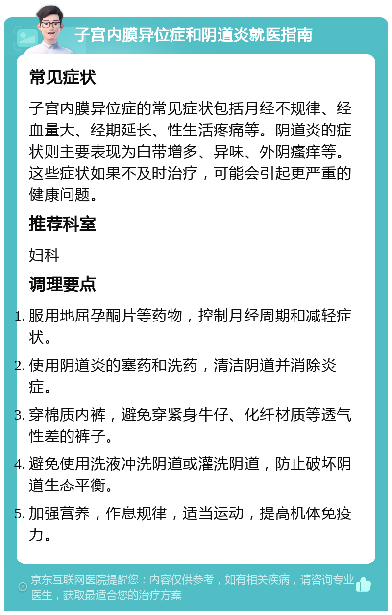 子宫内膜异位症和阴道炎就医指南 常见症状 子宫内膜异位症的常见症状包括月经不规律、经血量大、经期延长、性生活疼痛等。阴道炎的症状则主要表现为白带增多、异味、外阴瘙痒等。这些症状如果不及时治疗，可能会引起更严重的健康问题。 推荐科室 妇科 调理要点 服用地屈孕酮片等药物，控制月经周期和减轻症状。 使用阴道炎的塞药和洗药，清洁阴道并消除炎症。 穿棉质内裤，避免穿紧身牛仔、化纤材质等透气性差的裤子。 避免使用洗液冲洗阴道或灌洗阴道，防止破坏阴道生态平衡。 加强营养，作息规律，适当运动，提高机体免疫力。