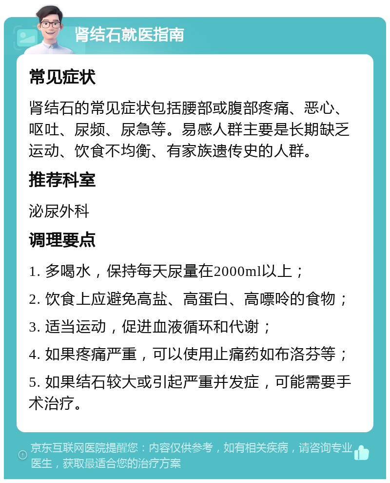 肾结石就医指南 常见症状 肾结石的常见症状包括腰部或腹部疼痛、恶心、呕吐、尿频、尿急等。易感人群主要是长期缺乏运动、饮食不均衡、有家族遗传史的人群。 推荐科室 泌尿外科 调理要点 1. 多喝水，保持每天尿量在2000ml以上； 2. 饮食上应避免高盐、高蛋白、高嘌呤的食物； 3. 适当运动，促进血液循环和代谢； 4. 如果疼痛严重，可以使用止痛药如布洛芬等； 5. 如果结石较大或引起严重并发症，可能需要手术治疗。