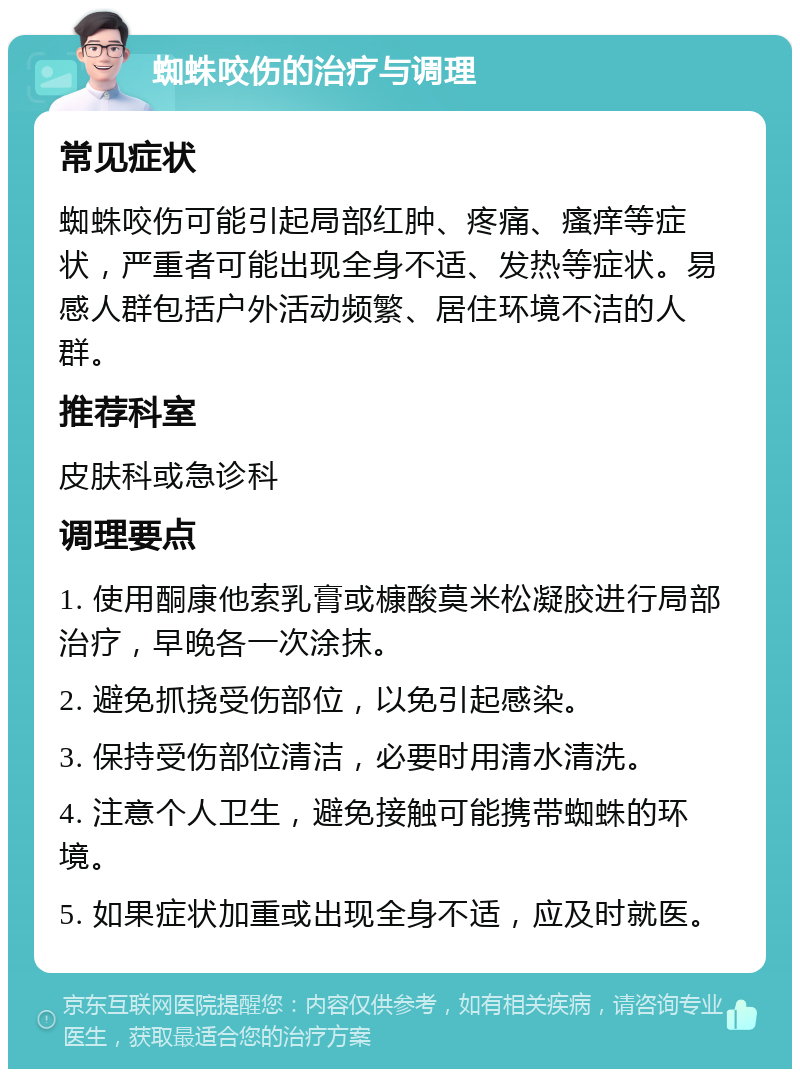 蜘蛛咬伤的治疗与调理 常见症状 蜘蛛咬伤可能引起局部红肿、疼痛、瘙痒等症状，严重者可能出现全身不适、发热等症状。易感人群包括户外活动频繁、居住环境不洁的人群。 推荐科室 皮肤科或急诊科 调理要点 1. 使用酮康他索乳膏或槺酸莫米松凝胶进行局部治疗，早晚各一次涂抹。 2. 避免抓挠受伤部位，以免引起感染。 3. 保持受伤部位清洁，必要时用清水清洗。 4. 注意个人卫生，避免接触可能携带蜘蛛的环境。 5. 如果症状加重或出现全身不适，应及时就医。