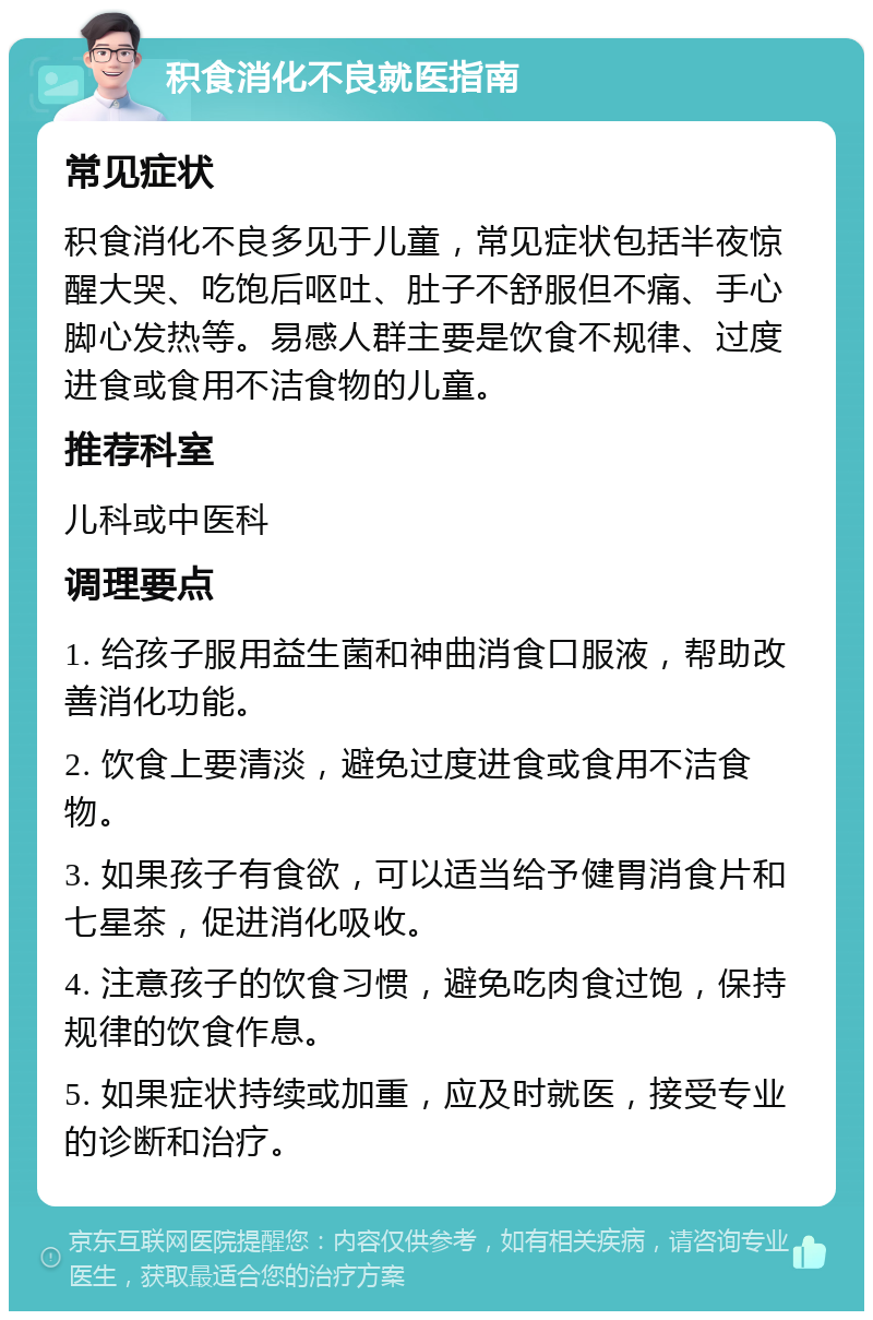 积食消化不良就医指南 常见症状 积食消化不良多见于儿童，常见症状包括半夜惊醒大哭、吃饱后呕吐、肚子不舒服但不痛、手心脚心发热等。易感人群主要是饮食不规律、过度进食或食用不洁食物的儿童。 推荐科室 儿科或中医科 调理要点 1. 给孩子服用益生菌和神曲消食口服液，帮助改善消化功能。 2. 饮食上要清淡，避免过度进食或食用不洁食物。 3. 如果孩子有食欲，可以适当给予健胃消食片和七星茶，促进消化吸收。 4. 注意孩子的饮食习惯，避免吃肉食过饱，保持规律的饮食作息。 5. 如果症状持续或加重，应及时就医，接受专业的诊断和治疗。