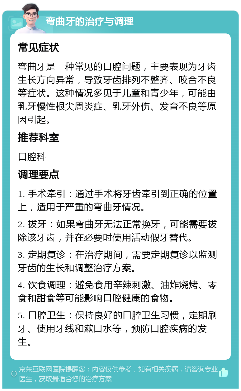 弯曲牙的治疗与调理 常见症状 弯曲牙是一种常见的口腔问题，主要表现为牙齿生长方向异常，导致牙齿排列不整齐、咬合不良等症状。这种情况多见于儿童和青少年，可能由乳牙慢性根尖周炎症、乳牙外伤、发育不良等原因引起。 推荐科室 口腔科 调理要点 1. 手术牵引：通过手术将牙齿牵引到正确的位置上，适用于严重的弯曲牙情况。 2. 拔牙：如果弯曲牙无法正常换牙，可能需要拔除该牙齿，并在必要时使用活动假牙替代。 3. 定期复诊：在治疗期间，需要定期复诊以监测牙齿的生长和调整治疗方案。 4. 饮食调理：避免食用辛辣刺激、油炸烧烤、零食和甜食等可能影响口腔健康的食物。 5. 口腔卫生：保持良好的口腔卫生习惯，定期刷牙、使用牙线和漱口水等，预防口腔疾病的发生。