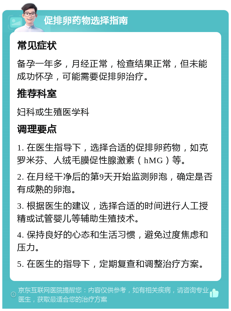 促排卵药物选择指南 常见症状 备孕一年多，月经正常，检查结果正常，但未能成功怀孕，可能需要促排卵治疗。 推荐科室 妇科或生殖医学科 调理要点 1. 在医生指导下，选择合适的促排卵药物，如克罗米芬、人绒毛膜促性腺激素（hMG）等。 2. 在月经干净后的第9天开始监测卵泡，确定是否有成熟的卵泡。 3. 根据医生的建议，选择合适的时间进行人工授精或试管婴儿等辅助生殖技术。 4. 保持良好的心态和生活习惯，避免过度焦虑和压力。 5. 在医生的指导下，定期复查和调整治疗方案。