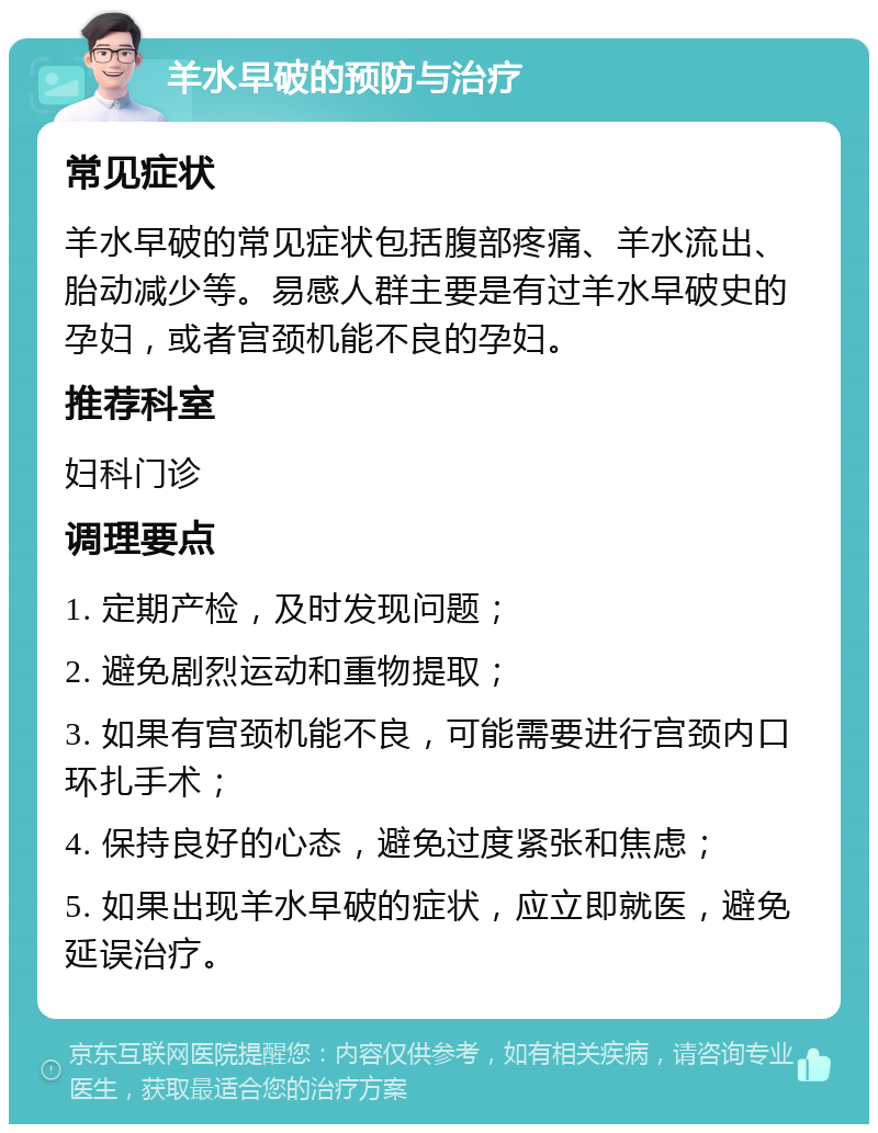 羊水早破的预防与治疗 常见症状 羊水早破的常见症状包括腹部疼痛、羊水流出、胎动减少等。易感人群主要是有过羊水早破史的孕妇，或者宫颈机能不良的孕妇。 推荐科室 妇科门诊 调理要点 1. 定期产检，及时发现问题； 2. 避免剧烈运动和重物提取； 3. 如果有宫颈机能不良，可能需要进行宫颈内口环扎手术； 4. 保持良好的心态，避免过度紧张和焦虑； 5. 如果出现羊水早破的症状，应立即就医，避免延误治疗。