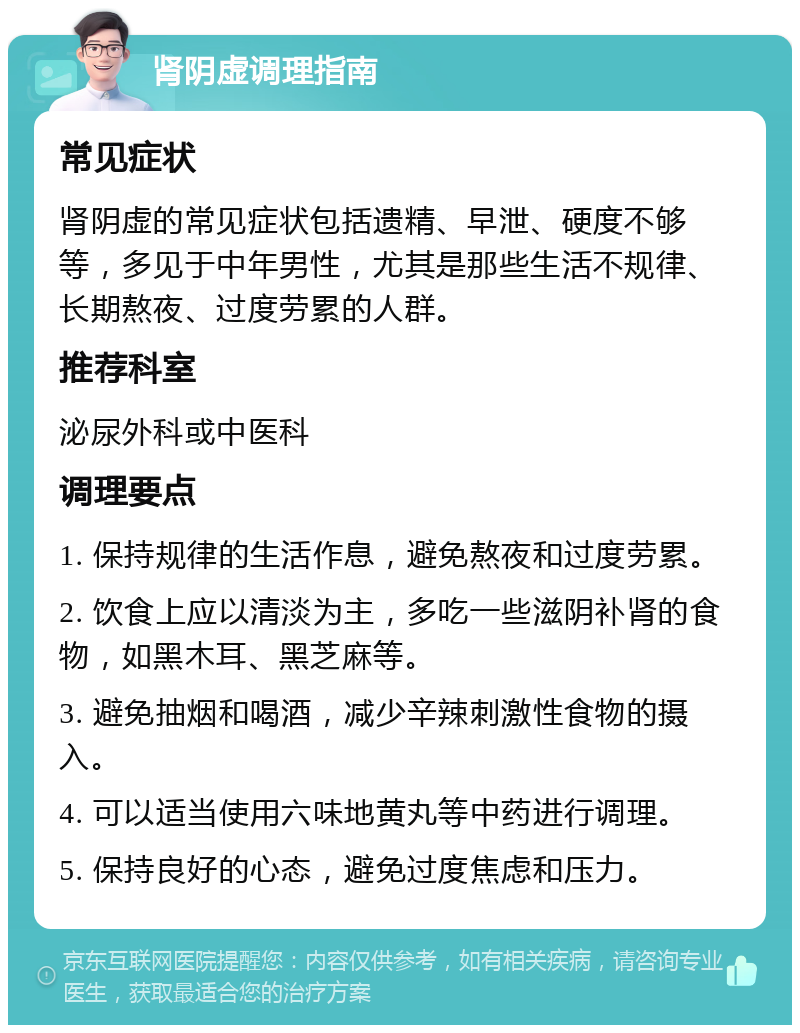 肾阴虚调理指南 常见症状 肾阴虚的常见症状包括遗精、早泄、硬度不够等，多见于中年男性，尤其是那些生活不规律、长期熬夜、过度劳累的人群。 推荐科室 泌尿外科或中医科 调理要点 1. 保持规律的生活作息，避免熬夜和过度劳累。 2. 饮食上应以清淡为主，多吃一些滋阴补肾的食物，如黑木耳、黑芝麻等。 3. 避免抽烟和喝酒，减少辛辣刺激性食物的摄入。 4. 可以适当使用六味地黄丸等中药进行调理。 5. 保持良好的心态，避免过度焦虑和压力。