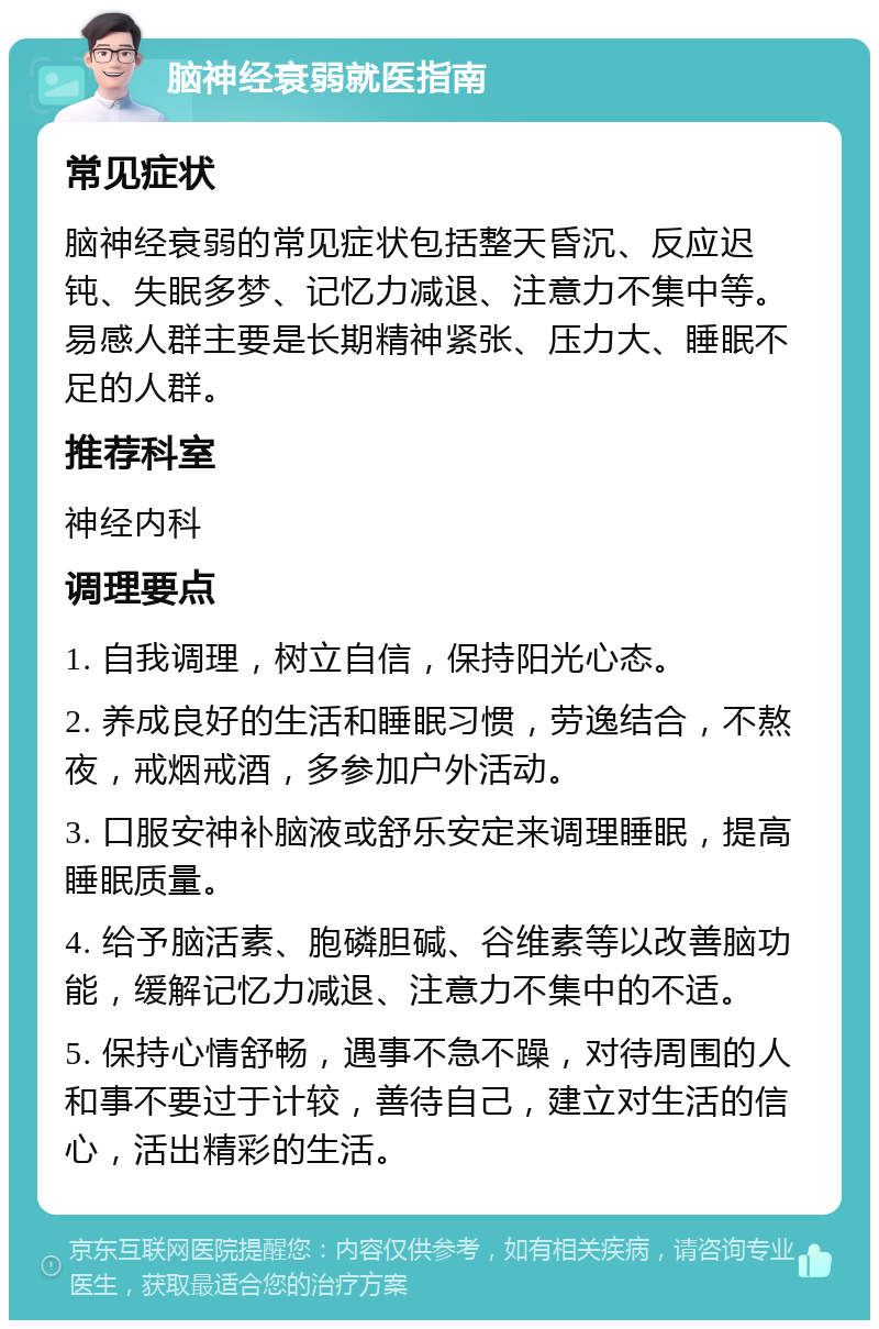 脑神经衰弱就医指南 常见症状 脑神经衰弱的常见症状包括整天昏沉、反应迟钝、失眠多梦、记忆力减退、注意力不集中等。易感人群主要是长期精神紧张、压力大、睡眠不足的人群。 推荐科室 神经内科 调理要点 1. 自我调理，树立自信，保持阳光心态。 2. 养成良好的生活和睡眠习惯，劳逸结合，不熬夜，戒烟戒酒，多参加户外活动。 3. 口服安神补脑液或舒乐安定来调理睡眠，提高睡眠质量。 4. 给予脑活素、胞磷胆碱、谷维素等以改善脑功能，缓解记忆力减退、注意力不集中的不适。 5. 保持心情舒畅，遇事不急不躁，对待周围的人和事不要过于计较，善待自己，建立对生活的信心，活出精彩的生活。