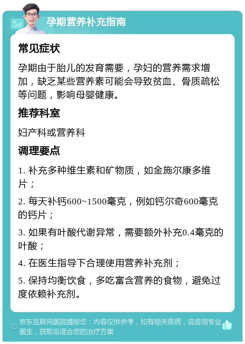 孕期营养补充指南 常见症状 孕期由于胎儿的发育需要，孕妇的营养需求增加，缺乏某些营养素可能会导致贫血、骨质疏松等问题，影响母婴健康。 推荐科室 妇产科或营养科 调理要点 1. 补充多种维生素和矿物质，如金施尔康多维片； 2. 每天补钙600~1500毫克，例如钙尔奇600毫克的钙片； 3. 如果有叶酸代谢异常，需要额外补充0.4毫克的叶酸； 4. 在医生指导下合理使用营养补充剂； 5. 保持均衡饮食，多吃富含营养的食物，避免过度依赖补充剂。