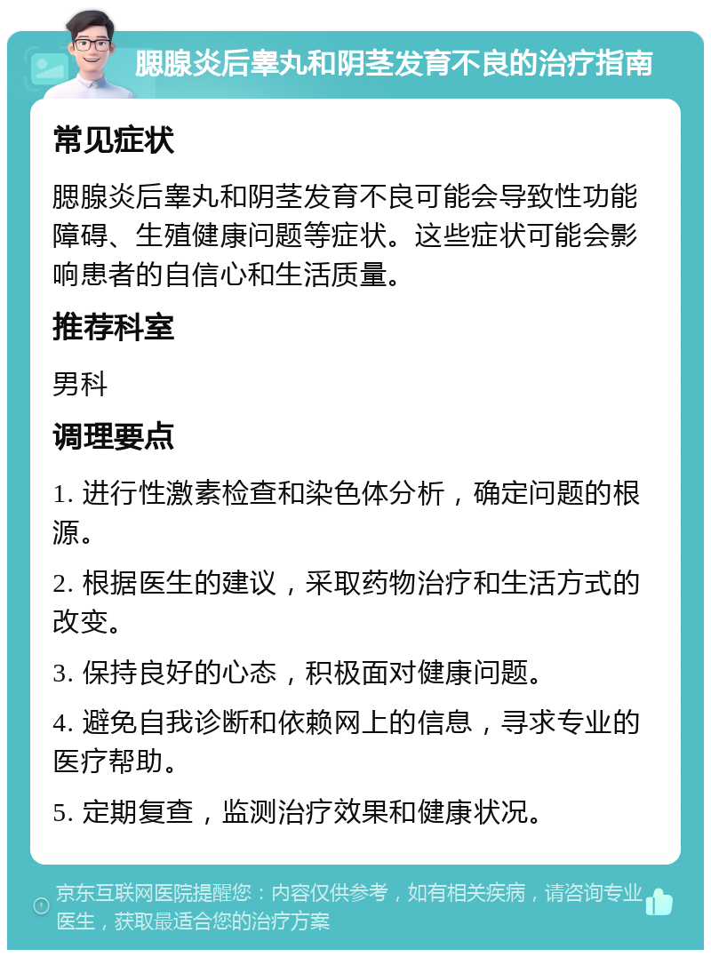 腮腺炎后睾丸和阴茎发育不良的治疗指南 常见症状 腮腺炎后睾丸和阴茎发育不良可能会导致性功能障碍、生殖健康问题等症状。这些症状可能会影响患者的自信心和生活质量。 推荐科室 男科 调理要点 1. 进行性激素检查和染色体分析，确定问题的根源。 2. 根据医生的建议，采取药物治疗和生活方式的改变。 3. 保持良好的心态，积极面对健康问题。 4. 避免自我诊断和依赖网上的信息，寻求专业的医疗帮助。 5. 定期复查，监测治疗效果和健康状况。