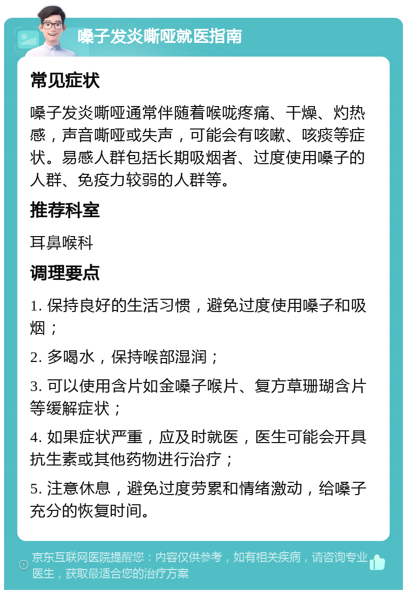 嗓子发炎嘶哑就医指南 常见症状 嗓子发炎嘶哑通常伴随着喉咙疼痛、干燥、灼热感，声音嘶哑或失声，可能会有咳嗽、咳痰等症状。易感人群包括长期吸烟者、过度使用嗓子的人群、免疫力较弱的人群等。 推荐科室 耳鼻喉科 调理要点 1. 保持良好的生活习惯，避免过度使用嗓子和吸烟； 2. 多喝水，保持喉部湿润； 3. 可以使用含片如金嗓子喉片、复方草珊瑚含片等缓解症状； 4. 如果症状严重，应及时就医，医生可能会开具抗生素或其他药物进行治疗； 5. 注意休息，避免过度劳累和情绪激动，给嗓子充分的恢复时间。