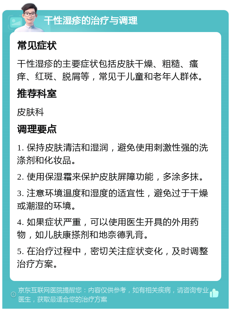 干性湿疹的治疗与调理 常见症状 干性湿疹的主要症状包括皮肤干燥、粗糙、瘙痒、红斑、脱屑等，常见于儿童和老年人群体。 推荐科室 皮肤科 调理要点 1. 保持皮肤清洁和湿润，避免使用刺激性强的洗涤剂和化妆品。 2. 使用保湿霜来保护皮肤屏障功能，多涂多抹。 3. 注意环境温度和湿度的适宜性，避免过于干燥或潮湿的环境。 4. 如果症状严重，可以使用医生开具的外用药物，如儿肤康搽剂和地奈德乳膏。 5. 在治疗过程中，密切关注症状变化，及时调整治疗方案。