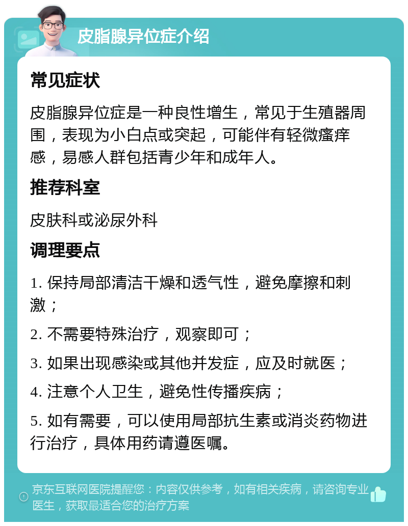 皮脂腺异位症介绍 常见症状 皮脂腺异位症是一种良性增生，常见于生殖器周围，表现为小白点或突起，可能伴有轻微瘙痒感，易感人群包括青少年和成年人。 推荐科室 皮肤科或泌尿外科 调理要点 1. 保持局部清洁干燥和透气性，避免摩擦和刺激； 2. 不需要特殊治疗，观察即可； 3. 如果出现感染或其他并发症，应及时就医； 4. 注意个人卫生，避免性传播疾病； 5. 如有需要，可以使用局部抗生素或消炎药物进行治疗，具体用药请遵医嘱。