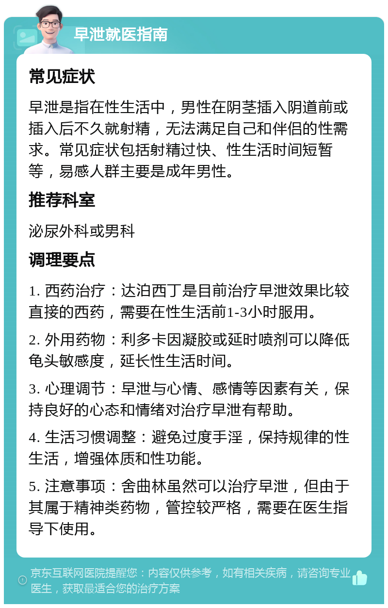 早泄就医指南 常见症状 早泄是指在性生活中，男性在阴茎插入阴道前或插入后不久就射精，无法满足自己和伴侣的性需求。常见症状包括射精过快、性生活时间短暂等，易感人群主要是成年男性。 推荐科室 泌尿外科或男科 调理要点 1. 西药治疗：达泊西丁是目前治疗早泄效果比较直接的西药，需要在性生活前1-3小时服用。 2. 外用药物：利多卡因凝胶或延时喷剂可以降低龟头敏感度，延长性生活时间。 3. 心理调节：早泄与心情、感情等因素有关，保持良好的心态和情绪对治疗早泄有帮助。 4. 生活习惯调整：避免过度手淫，保持规律的性生活，增强体质和性功能。 5. 注意事项：舍曲林虽然可以治疗早泄，但由于其属于精神类药物，管控较严格，需要在医生指导下使用。